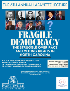 The 6th Annual Lafayette Lecture Presentation: Fragile Democracy: The Struggle Over Race and Voting Rights in North Carolina Presenters: Dr. James Leloudis and Dr. Robert Korstad of UNC Chapel-Hill Date and time: Monday, February 12th, 6 PM Room: 242 Rudolph Jones Student Center at Fayetteville State University Presented by the Fayetteville State University Black History Scholars Association and The Lafayette Society